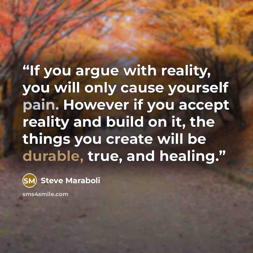“If you argue with reality, you will only cause yourself pain. However if you accept reality and build on it, the things you create will be durable, true, and healing.” quote by Steve Maraboli