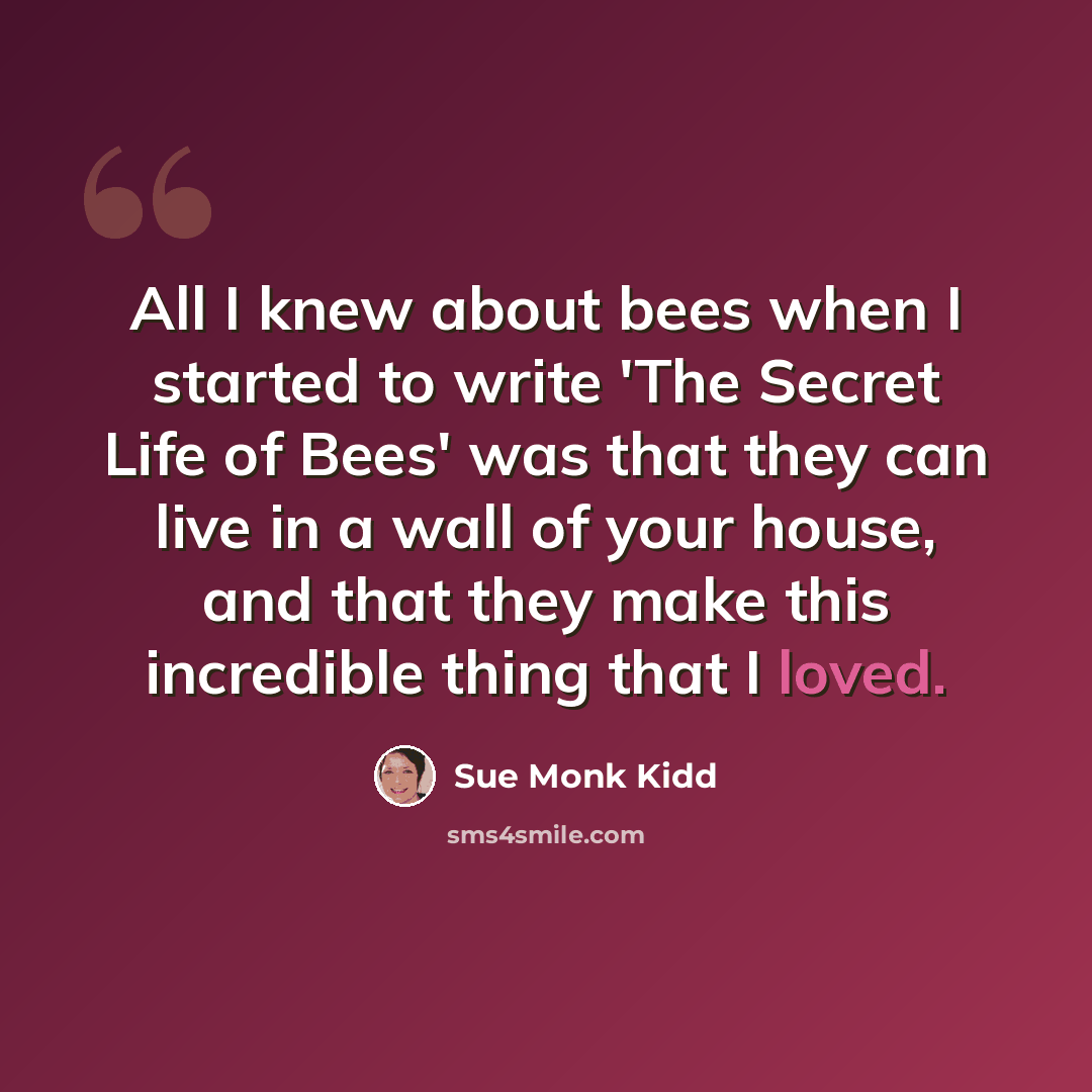 “All I knew about bees when I started to write 'The Secret Life of Bees' was that they can live in a wall of your house, and that they make this incredible thing that I loved.” quote by Sue Monk Kidd