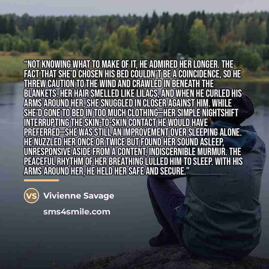 “Not knowing what to make of it, he admired her longer. The fact that she’d chosen his bed couldn’t be a coincidence, so he threw caution to the wind and crawled in beneath the blankets. Her hair smelled like lilacs, and when he curled his arms around her, she snuggled in closer against him. While…” quote by Vivienne Savage