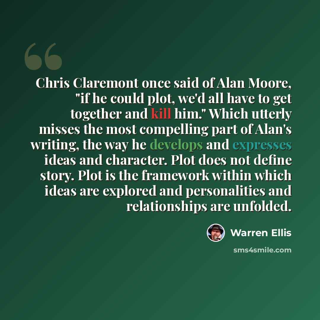 “Chris Claremont once said of Alan Moore, "if he could plot, we'd all have to get together and kill him." Which utterly misses the most compelling part of Alan's writing, the way he develops and expresses ideas and character. Plot does not define story. Plot is the framework within which ideas are…” quote by Warren Ellis