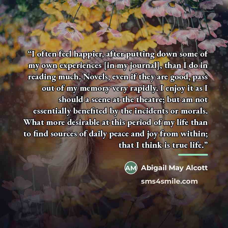 “I often feel happier, after putting down some of my own experiences [in my journal], than I do in reading much. Novels, even if they are good, pass out of my memory very rapidly. I enjoy it as I should a scene at the theatre; but am not essentially benefited by the incidents or morals. What more…” quote by Abigail May Alcott