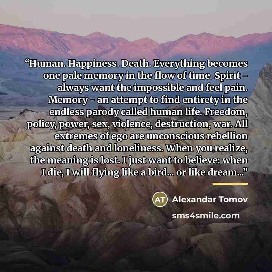 “Human. Happiness. Death. Everything becomes one pale memory in the flow of time. Spirit - always want the impossible and feel pain. Memory - an attempt to find entirety in the endless parody called human life. Freedom, policy, power, sex, violence, destruction, war. All extremes of ego are…” quote by Alexandar Tomov