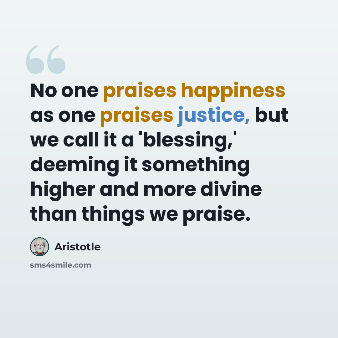 “No one praises happiness as one praises justice, but we call it a 'blessing,' deeming it something higher and more divine than things we praise.” quote by Aristotle
