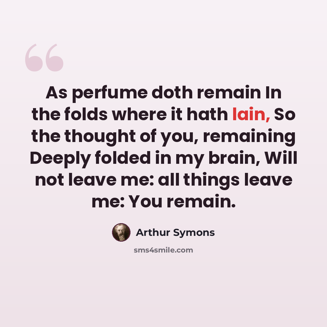 “As perfume doth remain In the folds where it hath lain, So the thought of you, remaining Deeply folded in my brain, Will not leave me: all things leave me: You remain.” quote by Arthur Symons