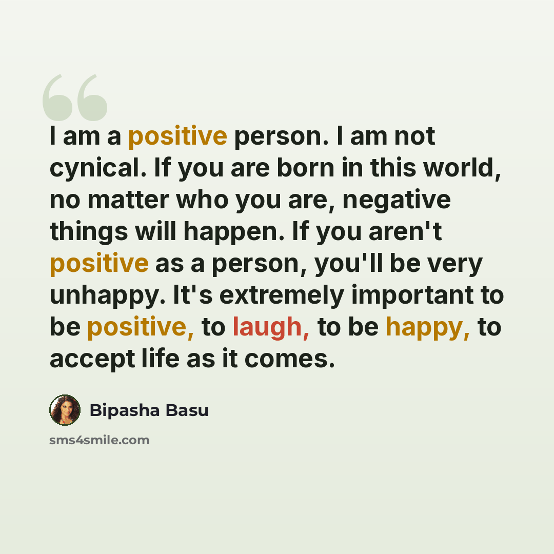 “I am a positive person. I am not cynical. If you are born in this world, no matter who you are, negative things will happen. If you aren't positive as a person, you'll be very unhappy. It's extremely important to be positive, to laugh, to be happy, to accept life as it comes.” quote by Bipasha Basu