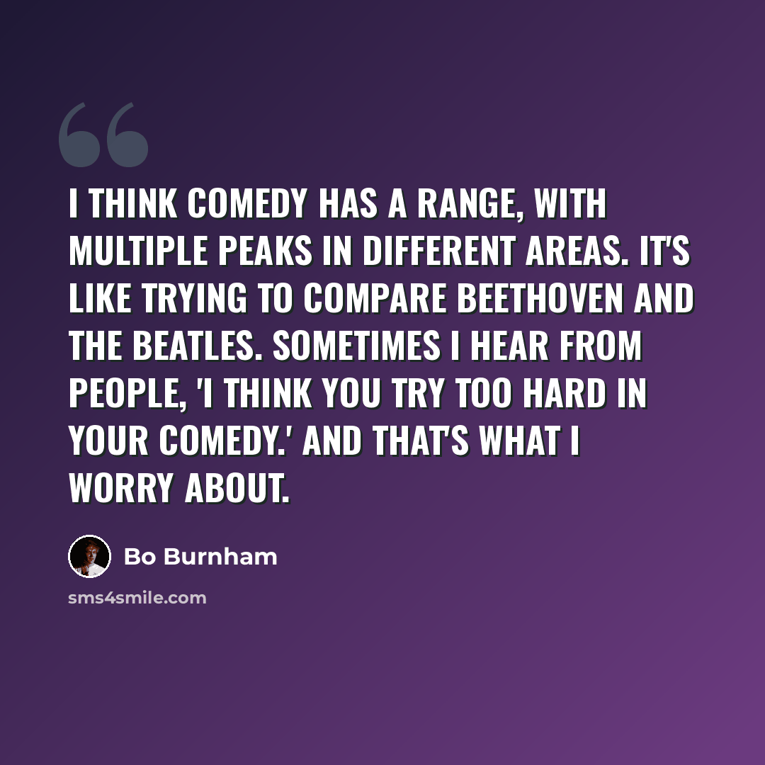 “I think comedy has a range, with multiple peaks in different areas. It's like trying to compare Beethoven and the Beatles. Sometimes I hear from people, 'I think you try too hard in your comedy.' And that's what I worry about.” quote by Bo Burnham