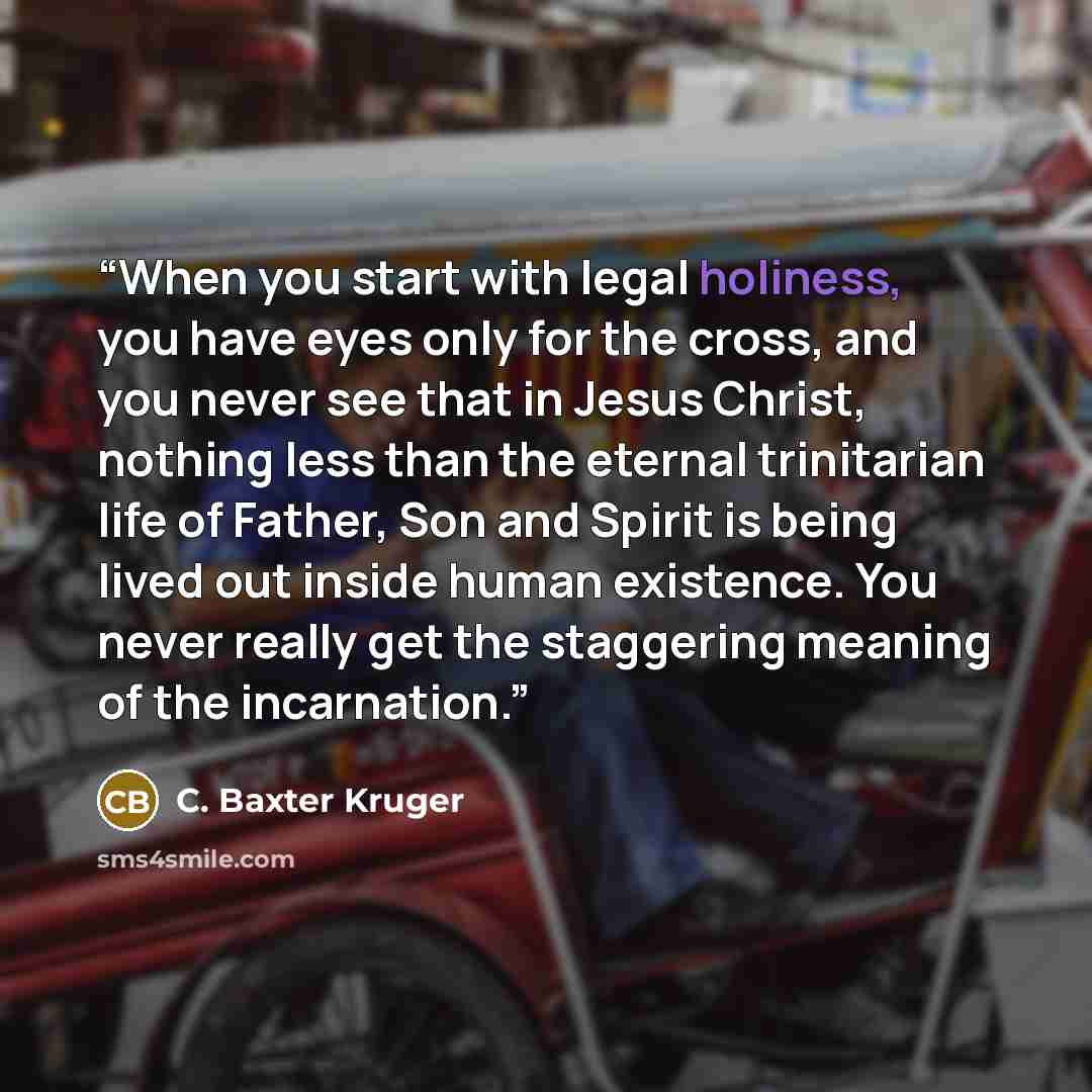 “When you start with legal holiness, you have eyes only for the cross, and you never see that in Jesus Christ, nothing less than the eternal trinitarian life of Father, Son and Spirit is being lived out inside human existence. You never really get the staggering meaning of the incarnation.” quote by C. Baxter Kruger