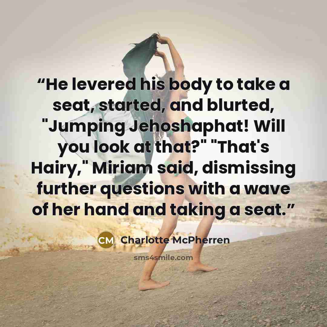 “He levered his body to take a seat, started, and blurted, "Jumping Jehoshaphat! Will you look at that?" "That's Hairy," Miriam said, dismissing further questions with a wave of her hand and taking a seat.” quote by Charlotte McPherren