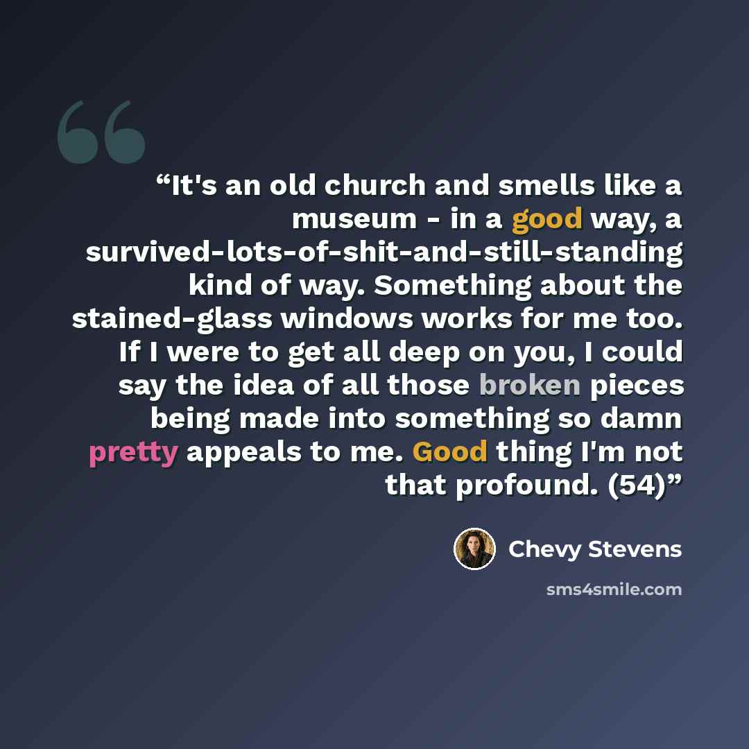 “It's an old church and smells like a museum - in a good way, a survived-lots-of-shit-and-still-standing kind of way. Something about the stained-glass windows works for me too. If I were to get all deep on you, I could say the idea of all those broken pieces being made into something so damn…” quote by Chevy Stevens