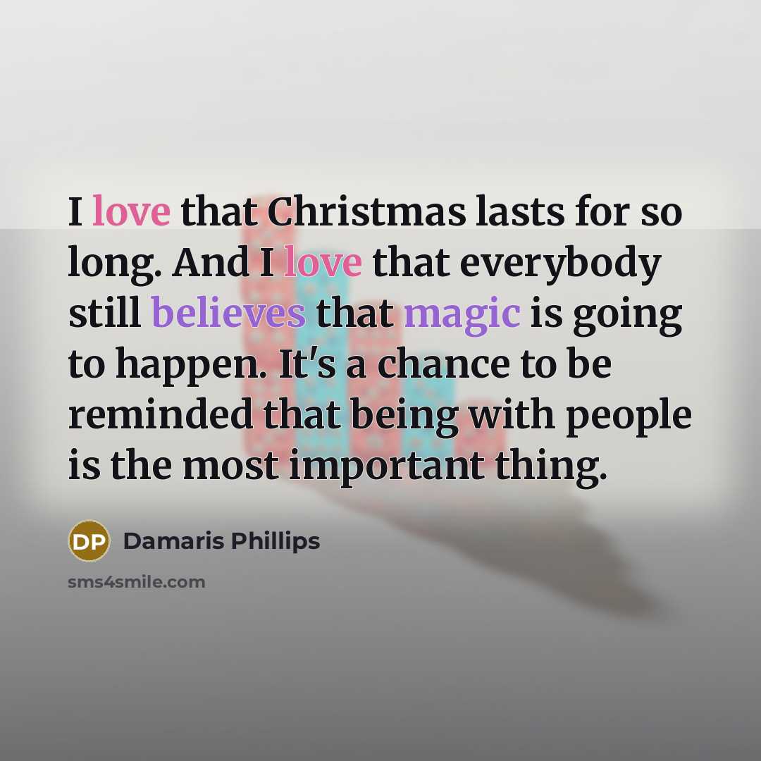 “I love that Christmas lasts for so long. And I love that everybody still believes that magic is going to happen. It's a chance to be reminded that being with people is the most important thing.” quote by Damaris Phillips