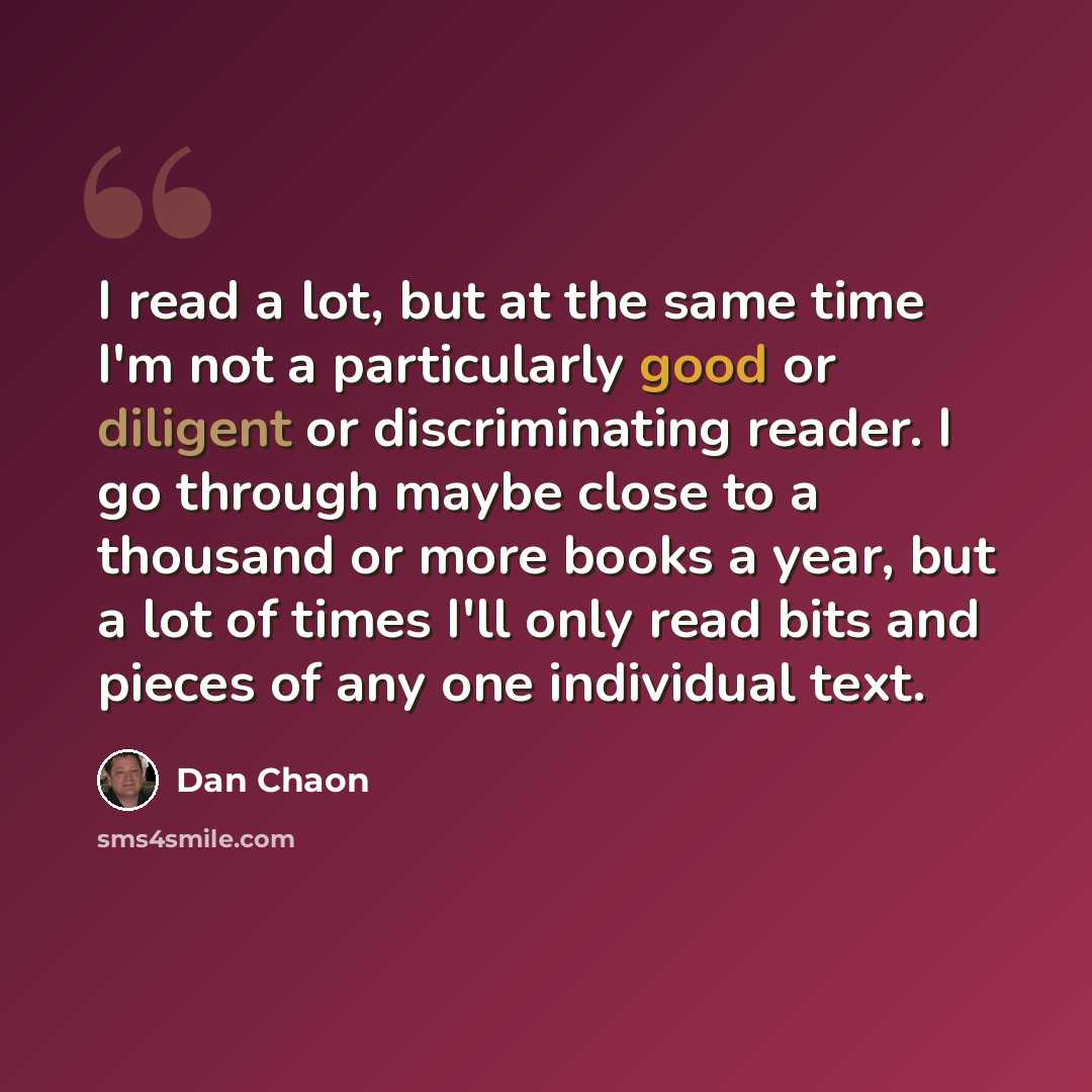 “I read a lot, but at the same time I'm not a particularly good or diligent or discriminating reader. I go through maybe close to a thousand or more books a year, but a lot of times I'll only read bits and pieces of any one individual text.” quote by Dan Chaon
