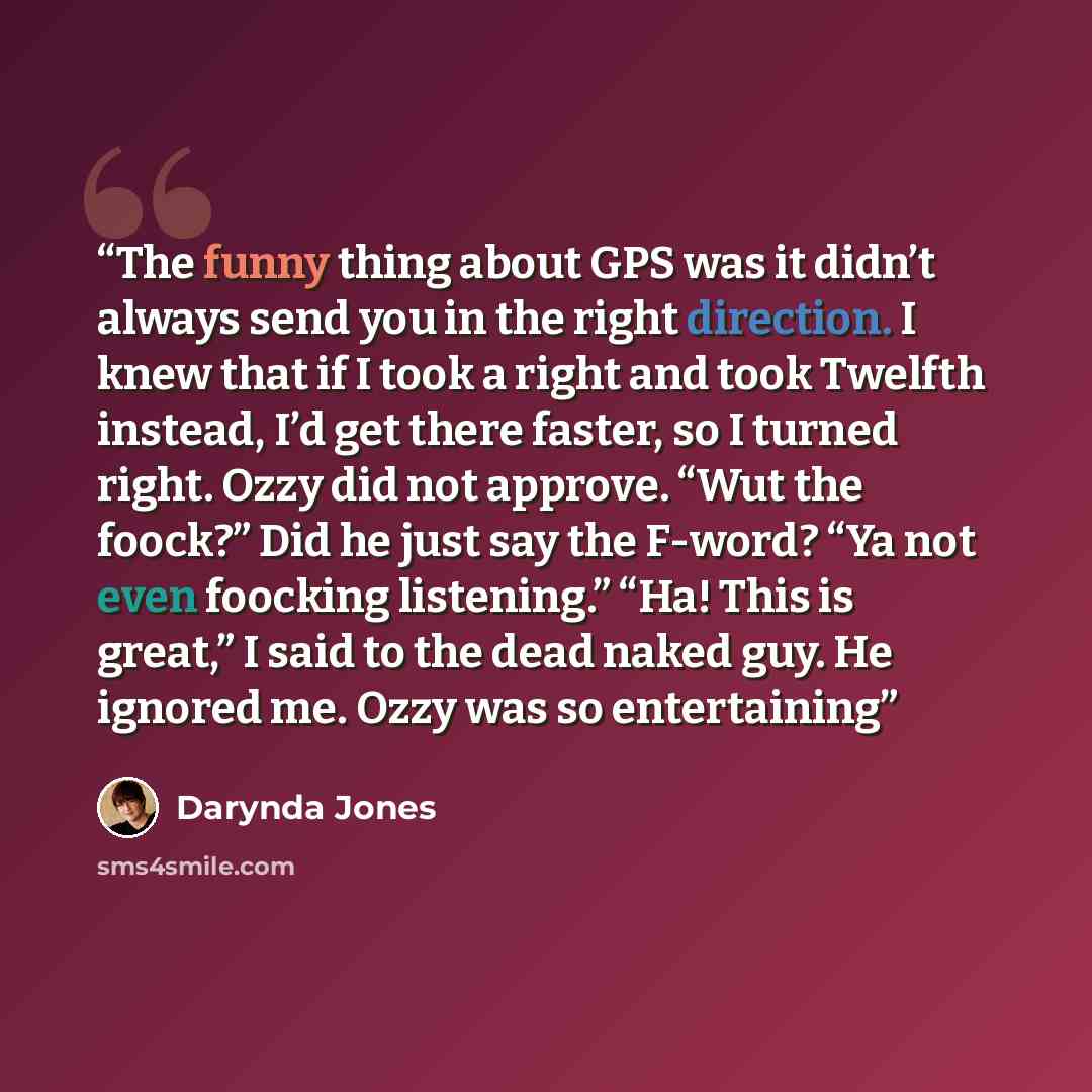 “The funny thing about GPS was it didn’t always send you in the right direction. I knew that if I took a right and took Twelfth instead, I’d get there faster, so I turned right. Ozzy did not approve. “Wut the foock?” Did he just say the F-word? “Ya not even foocking listening.” “Ha! This is great,”…” quote by Darynda Jones