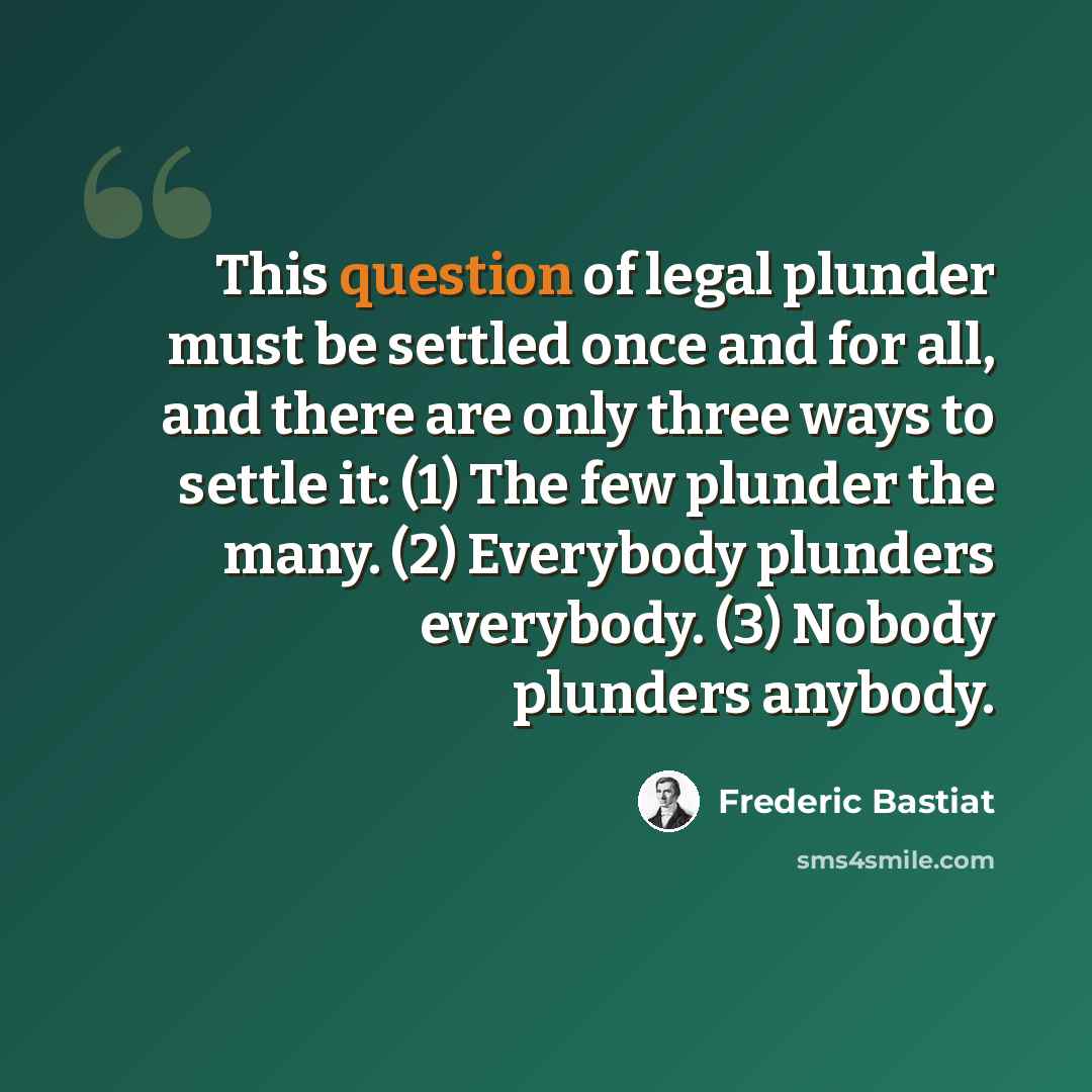“This question of legal plunder must be settled once and for all, and there are only three ways to settle it: (1) The few plunder the many. (2) Everybody plunders everybody. (3) Nobody plunders anybody.” quote by Frederic Bastiat