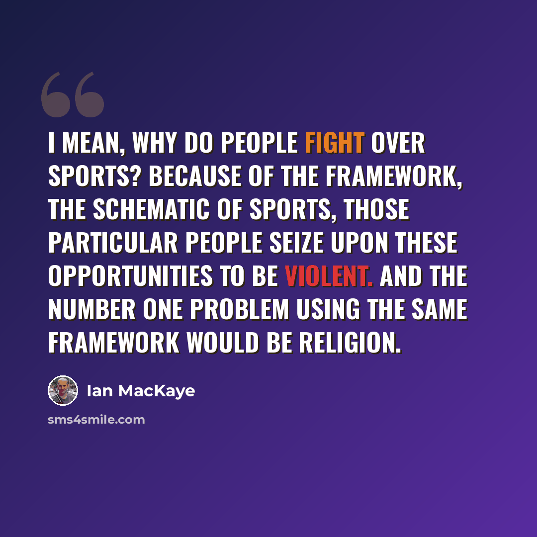 “I mean, why do people fight over sports? Because of the framework, the schematic of sports, those particular people seize upon these opportunities to be violent. And the number one problem using the same framework would be religion.” quote by Ian MacKaye