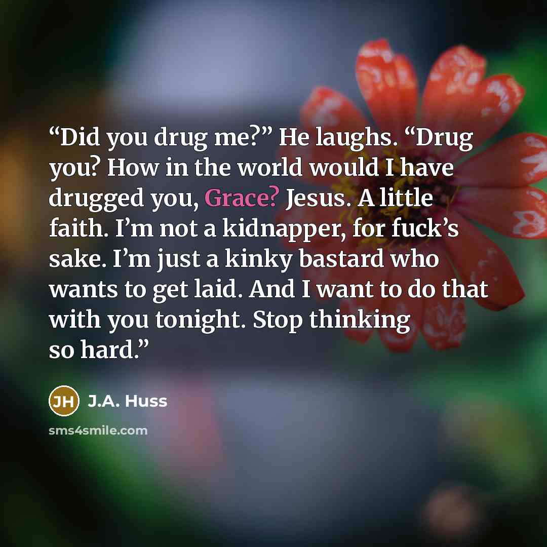 “Did you drug me?” He laughs. “Drug you? How in the world would I have drugged you, Grace? Jesus. A little faith. I’m not a kidnapper, for fuck’s sake. I’m just a kinky bastard who wants to get laid. And I want to do that with you tonight. Stop thinking so hard.” quote by J.A. Huss