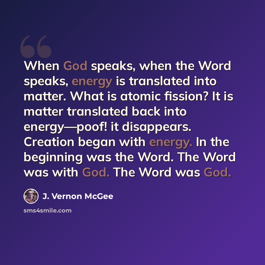 “When God speaks, when the Word speaks, energy is translated into matter. What is atomic fission? It is matter translated back into energy—poof! it disappears. Creation began with energy. In the beginning was the Word. The Word was with God. The Word was God.” quote by J. Vernon McGee