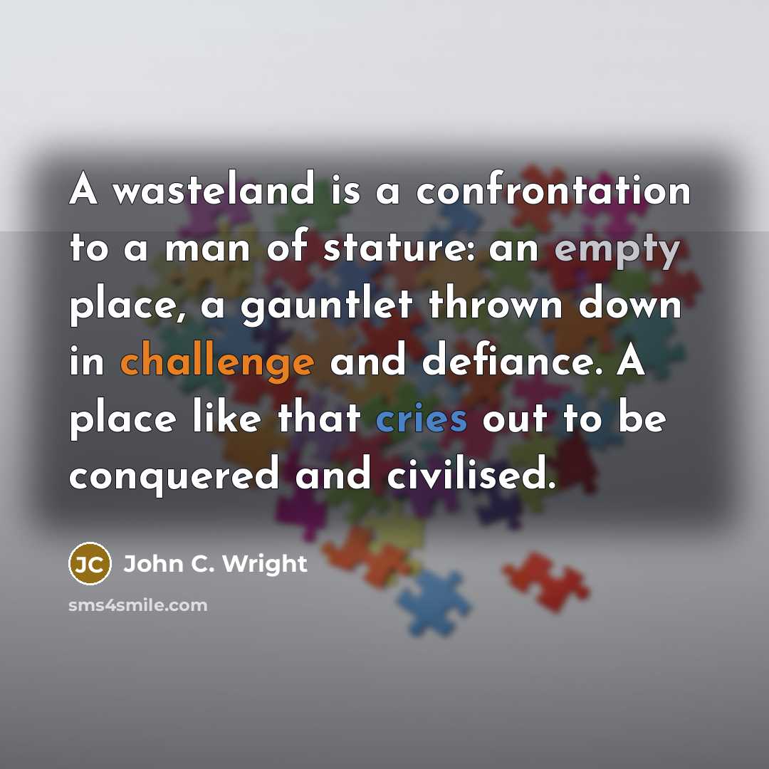 “A wasteland is a confrontation to a man of stature: an empty place, a gauntlet thrown down in challenge and defiance. A place like that cries out to be conquered and civilised.” quote by John C. Wright