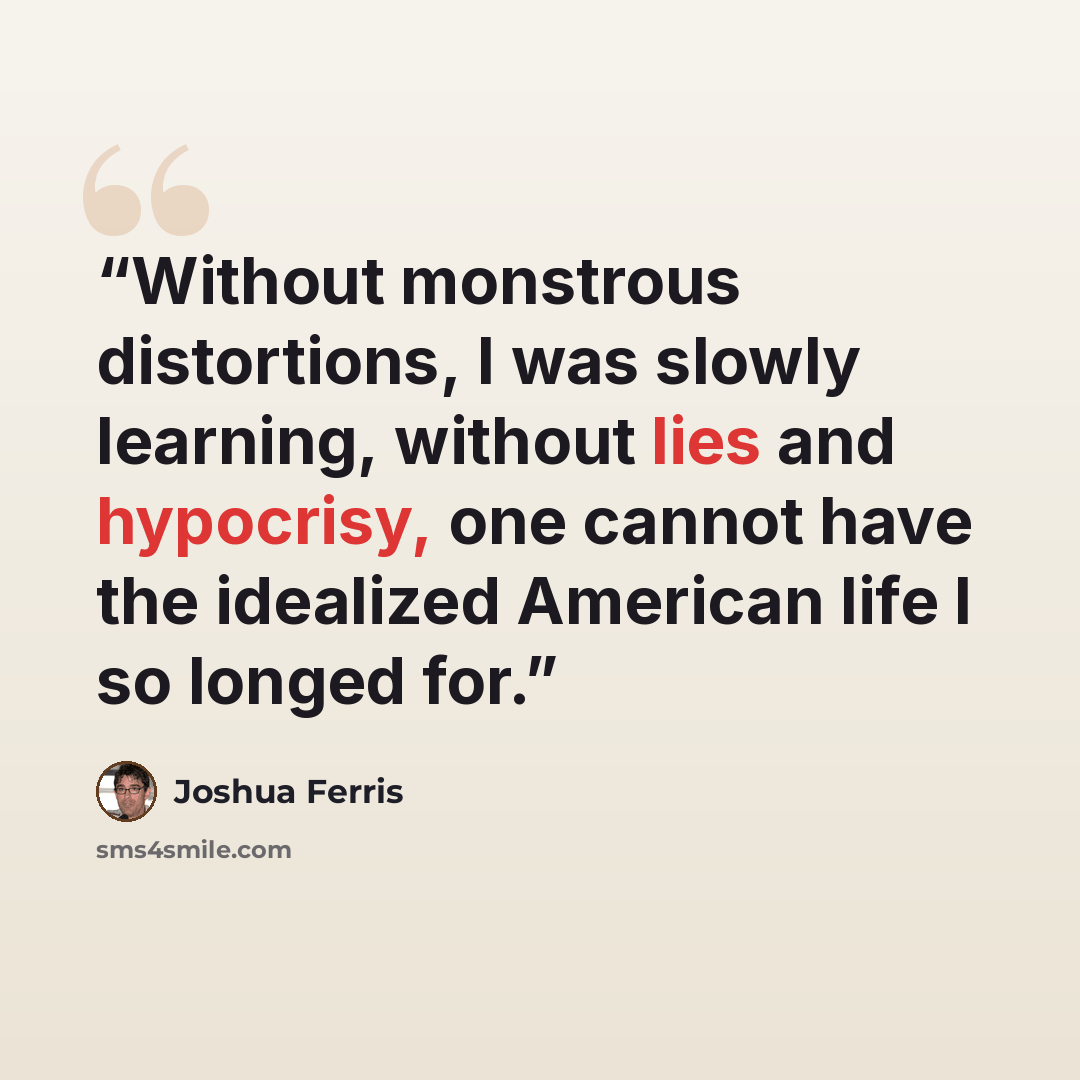 “Without monstrous distortions, I was slowly learning, without lies and hypocrisy, one cannot have the idealized American life I so longed for.” quote by Joshua Ferris