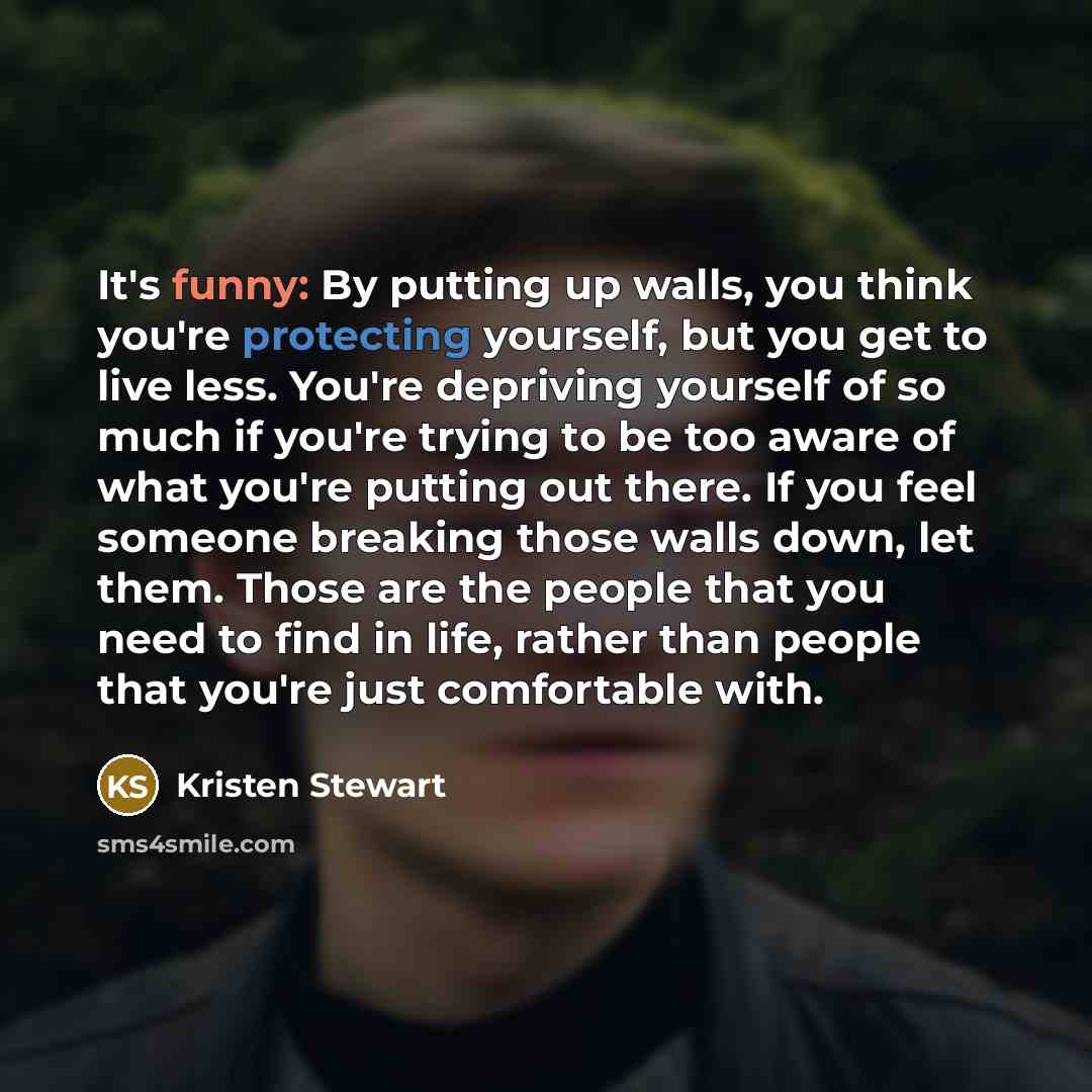 “It's funny: By putting up walls, you think you're protecting yourself, but you get to live less. You're depriving yourself of so much if you're trying to be too aware of what you're putting out there. If you feel someone breaking those walls down, let them. Those are the people that you need to…” quote by Kristen Stewart