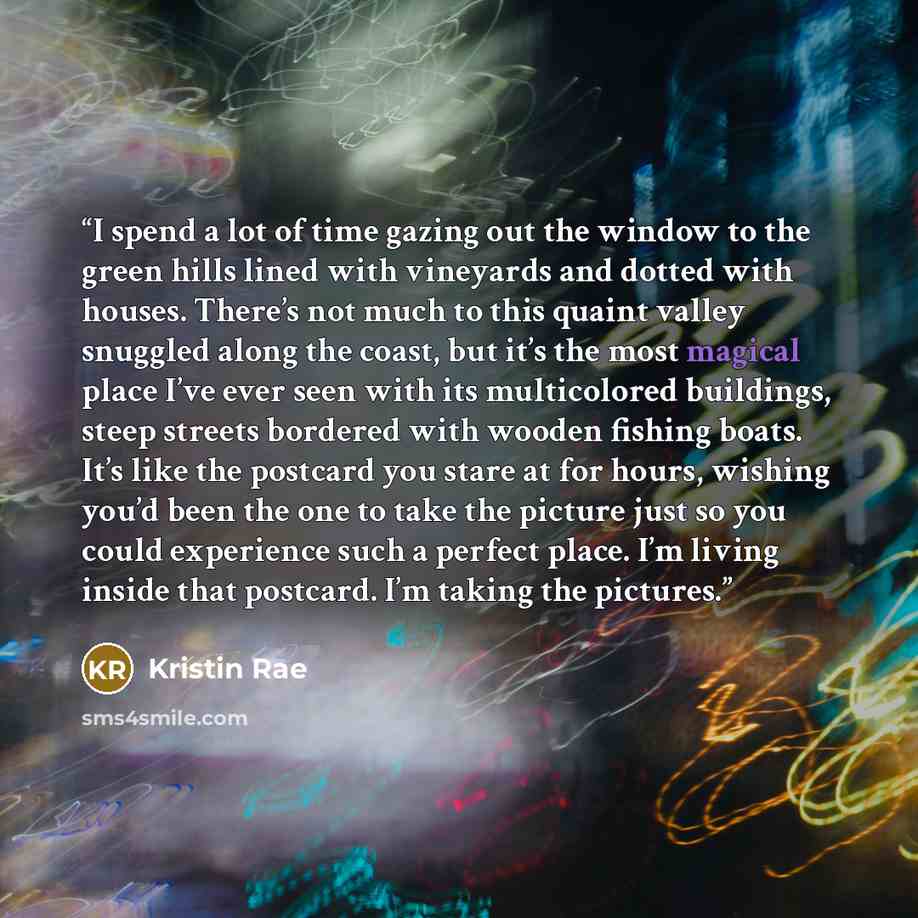 “I spend a lot of time gazing out the window to the green hills lined with vineyards and dotted with houses. There’s not much to this quaint valley snuggled along the coast, but it’s the most magical place I’ve ever seen with its multicolored buildings, steep streets bordered with wooden fishing…” quote by Kristin Rae