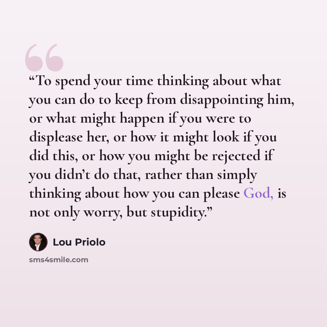 “To spend your time thinking about what you can do to keep from disappointing him, or what might happen if you were to displease her, or how it might look if you did this, or how you might be rejected if you didn’t do that, rather than simply thinking about how you can please God, is not only…” quote by Lou Priolo