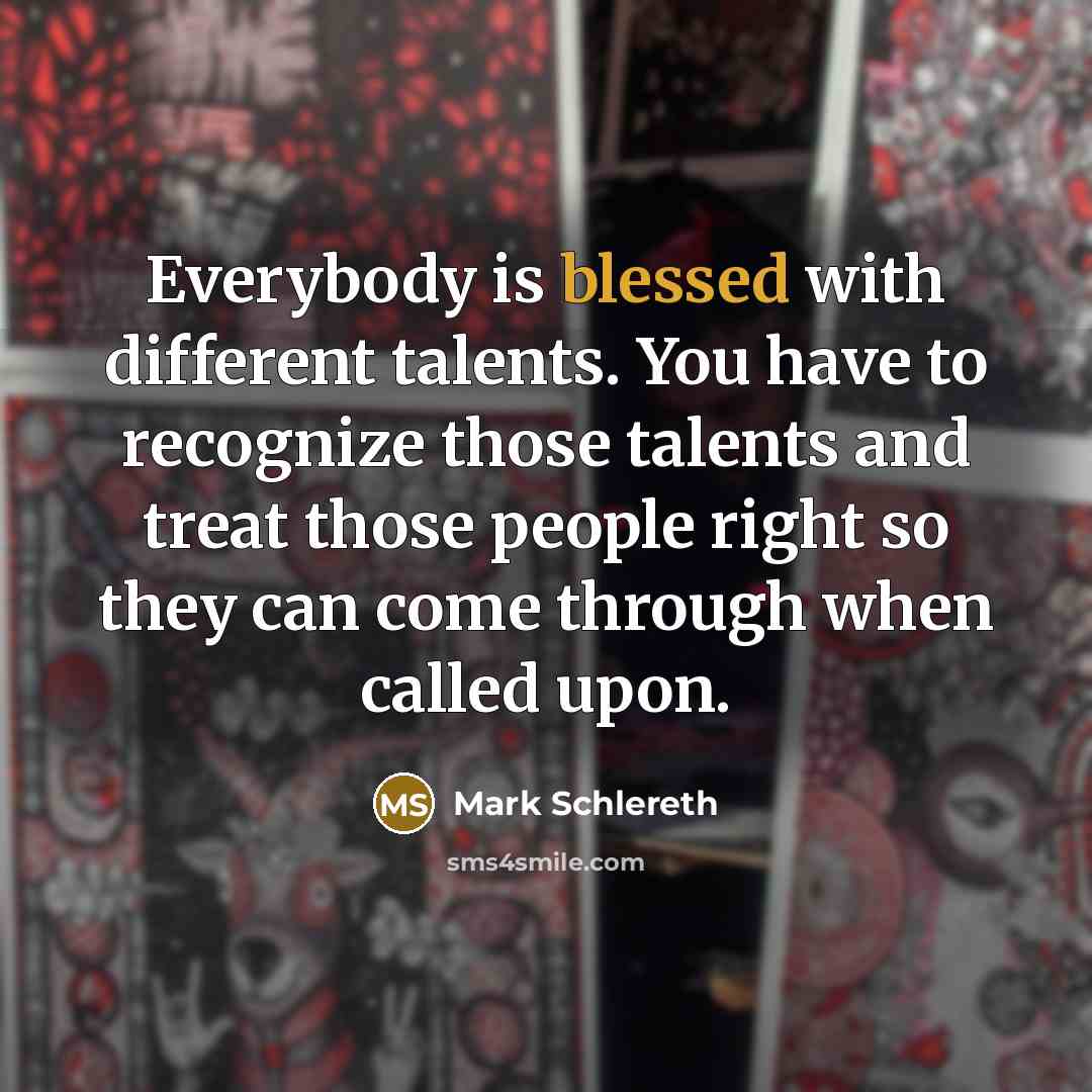 “Everybody is blessed with different talents. You have to recognize those talents and treat those people right so they can come through when called upon.” quote by Mark Schlereth