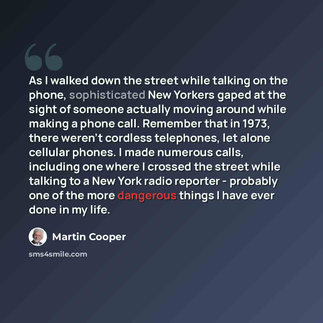 “As I walked down the street while talking on the phone, sophisticated New Yorkers gaped at the sight of someone actually moving around while making a phone call. Remember that in 1973, there weren't cordless telephones, let alone cellular phones. I made numerous calls, including one where I…” quote by Martin Cooper