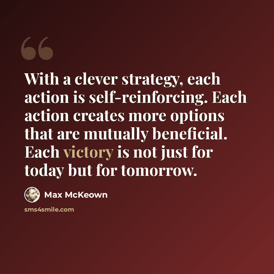 “With a clever strategy, each action is self-reinforcing. Each action creates more options that are mutually beneficial. Each victory is not just for today but for tomorrow.” quote by Max McKeown