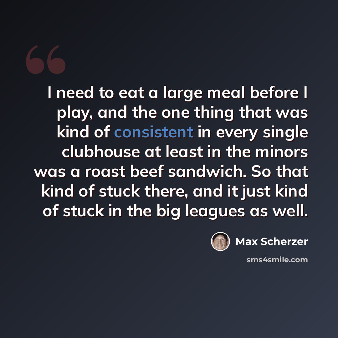 “I need to eat a large meal before I play, and the one thing that was kind of consistent in every single clubhouse at least in the minors was a roast beef sandwich. So that kind of stuck there, and it just kind of stuck in the big leagues as well.” quote by Max Scherzer