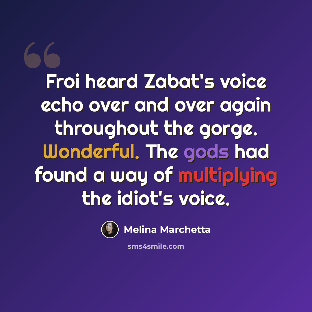 “Froi heard Zabat's voice echo over and over again throughout the gorge. Wonderful. The gods had found a way of multiplying the idiot's voice.” quote by Melina Marchetta