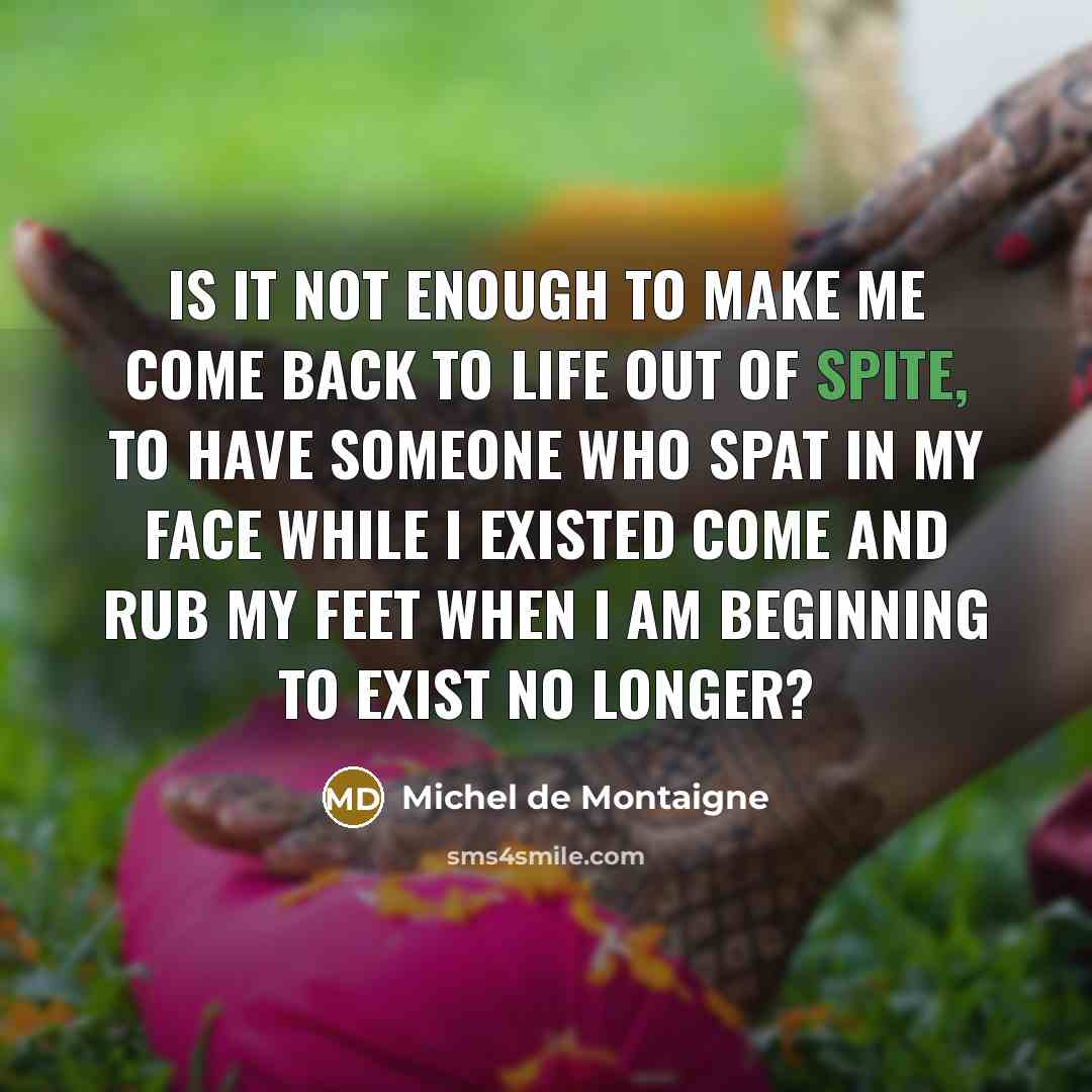 “Is it not enough to make me come back to life out of spite, to have someone who spat in my face while I existed come and rub my feet when I am beginning to exist no longer?” quote by Michel de Montaigne