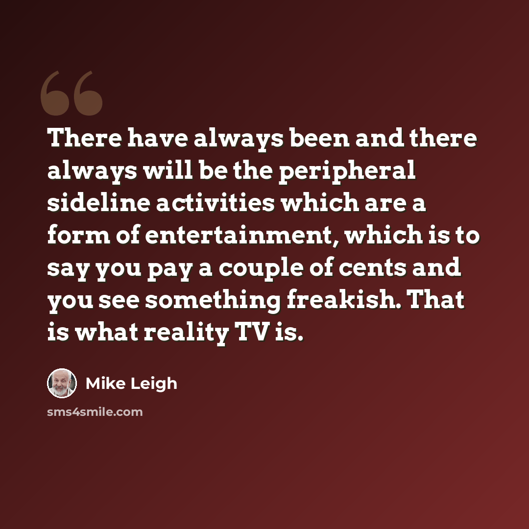 “There have always been and there always will be the peripheral sideline activities which are a form of entertainment, which is to say you pay a couple of cents and you see something freakish. That is what reality TV is.” quote by Mike Leigh