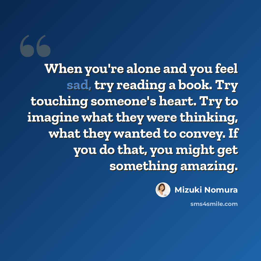 “When you're alone and you feel sad, try reading a book. Try touching someone's heart. Try to imagine what they were thinking, what they wanted to convey. If you do that, you might get something amazing.” quote by Mizuki Nomura