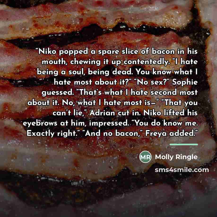 “Niko popped a spare slice of bacon in his mouth, chewing it up contentedly. “I hate being a soul, being dead. You know what I hate most about it?” “No sex?” Sophie guessed. “That’s what I hate second most about it. No, what I hate most is—” “That you can’t lie,” Adrian cut in. Niko lifted his…” quote by Molly Ringle