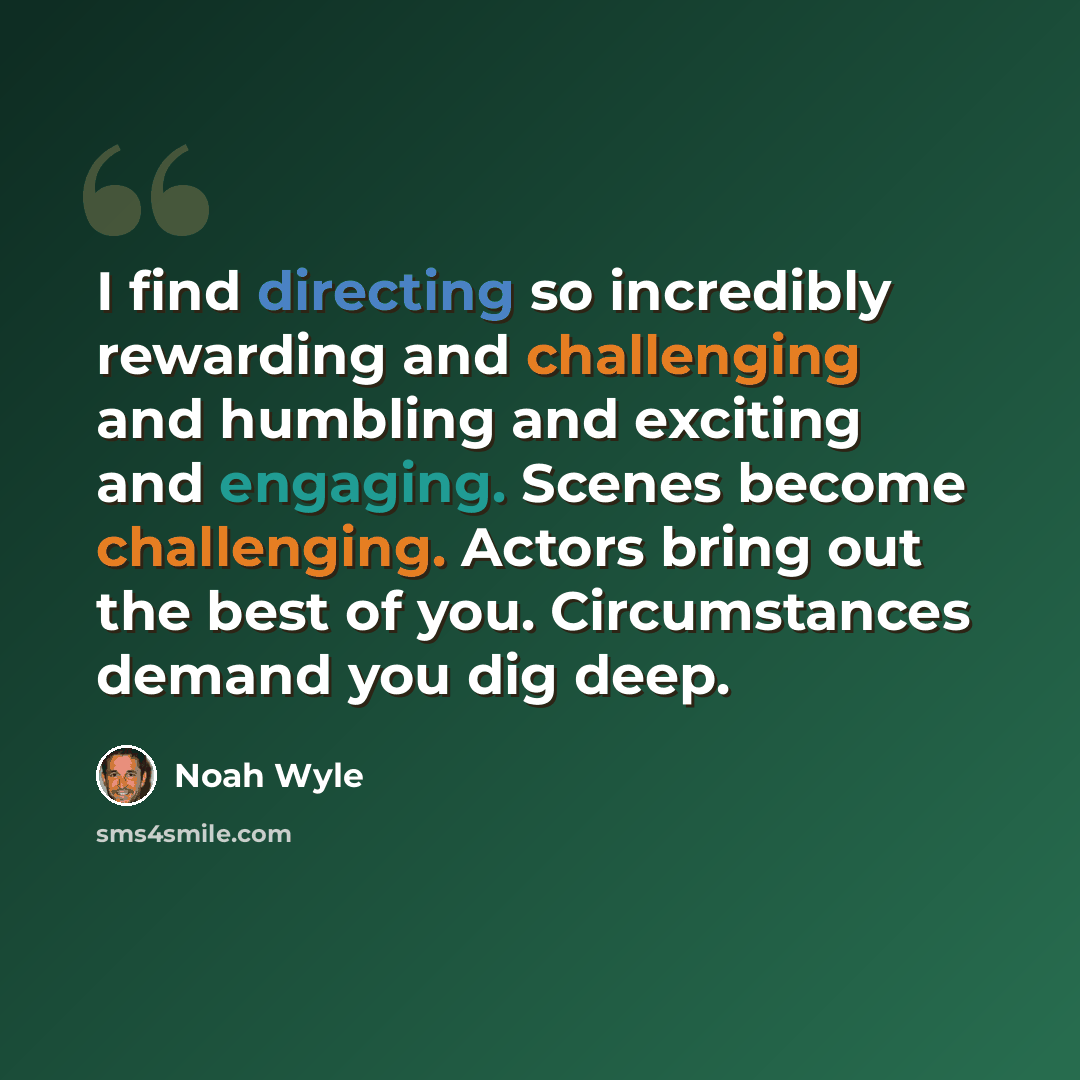 “I find directing so incredibly rewarding and challenging and humbling and exciting and engaging. Scenes become challenging. Actors bring out the best of you. Circumstances demand you dig deep.” quote by Noah Wyle