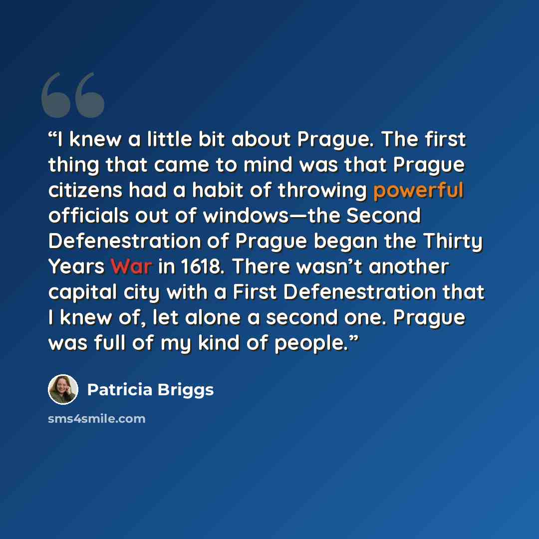 “I knew a little bit about Prague. The first thing that came to mind was that Prague citizens had a habit of throwing powerful officials out of windows—the Second Defenestration of Prague began the Thirty Years War in 1618. There wasn’t another capital city with a First Defenestration that I knew…” quote by Patricia Briggs