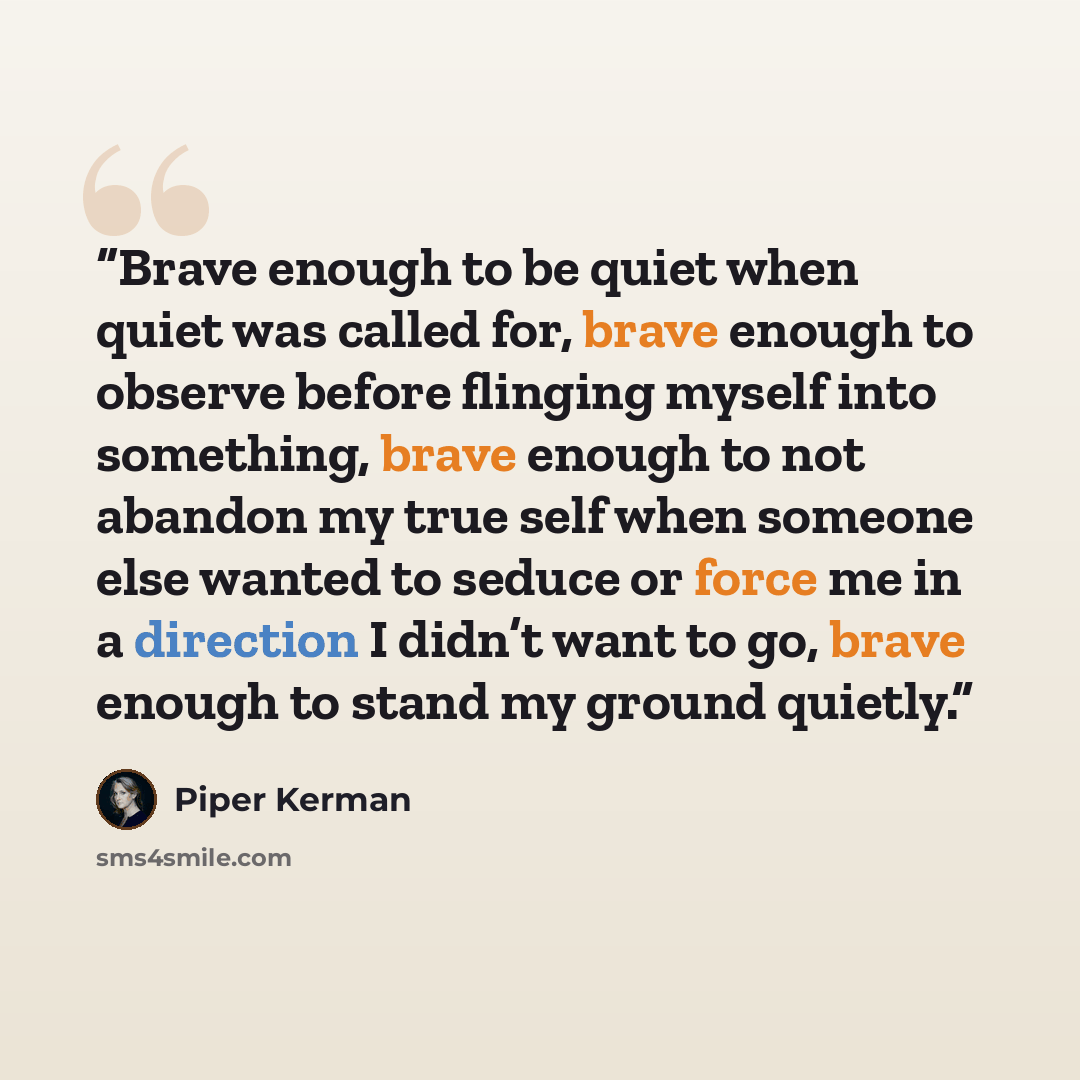 “Brave enough to be quiet when quiet was called for, brave enough to observe before flinging myself into something, brave enough to not abandon my true self when someone else wanted to seduce or force me in a direction I didn’t want to go, brave enough to stand my ground quietly.” quote by Piper Kerman