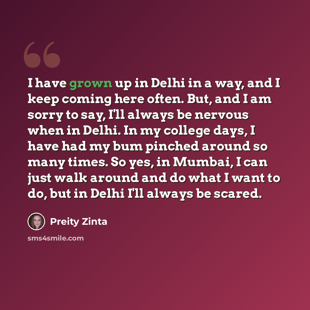 “I have grown up in Delhi in a way, and I keep coming here often. But, and I am sorry to say, I'll always be nervous when in Delhi. In my college days, I have had my bum pinched around so many times. So yes, in Mumbai, I can just walk around and do what I want to do, but in Delhi I'll always be…” quote by Preity Zinta