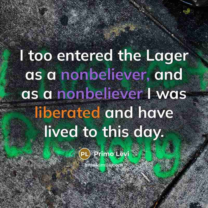 “I too entered the Lager as a nonbeliever, and as a nonbeliever I was liberated and have lived to this day.” quote by Primo Levi