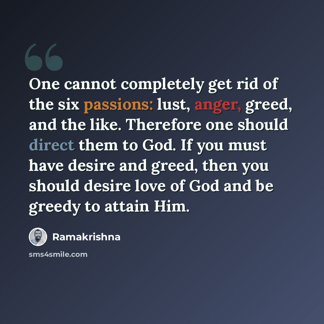 “One cannot completely get rid of the six passions: lust, anger, greed, and the like. Therefore one should direct them to God. If you must have desire and greed, then you should desire love of God and be greedy to attain Him.” quote by Ramakrishna