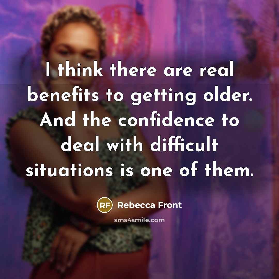 “I think there are real benefits to getting older. And the confidence to deal with difficult situations is one of them.” quote by Rebecca Front