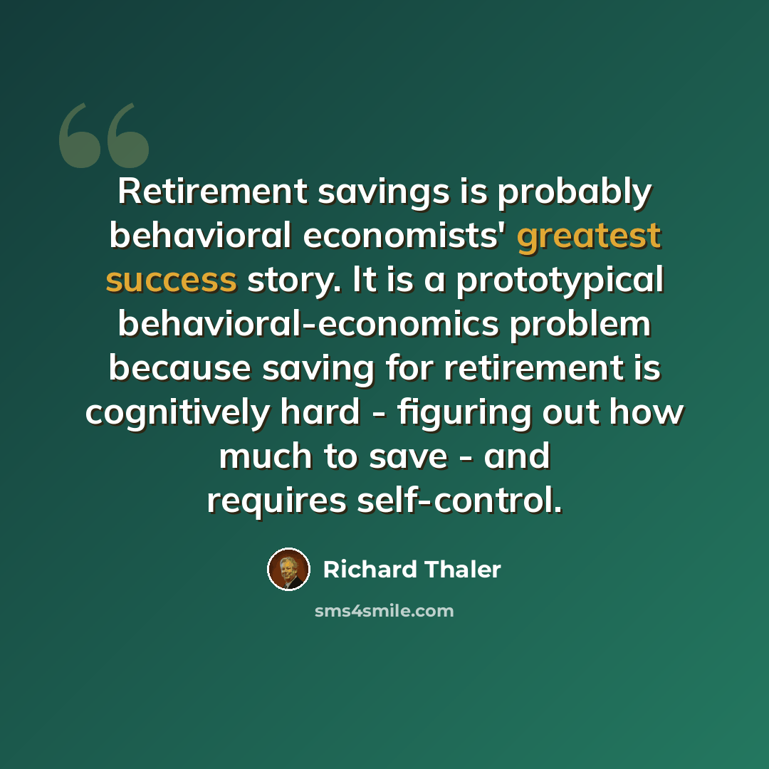 “Retirement savings is probably behavioral economists' greatest success story. It is a prototypical behavioral-economics problem because saving for retirement is cognitively hard - figuring out how much to save - and requires self-control.” quote by Richard Thaler