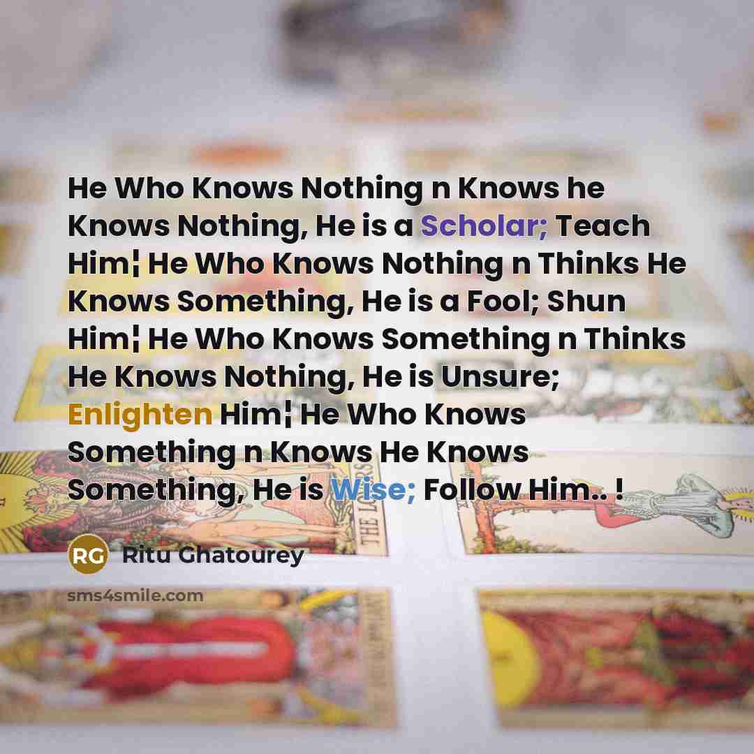 “He Who Knows Nothing n Knows he Knows Nothing, He is a Scholar; Teach Him¦ He Who Knows Nothing n Thinks He Knows Something, He is a Fool; Shun Him¦ He Who Knows Something n Thinks He Knows Nothing, He is Unsure; Enlighten Him¦ He Who Knows Something n Knows He Knows Something, He is Wise; Follow…” quote by Ritu Ghatourey