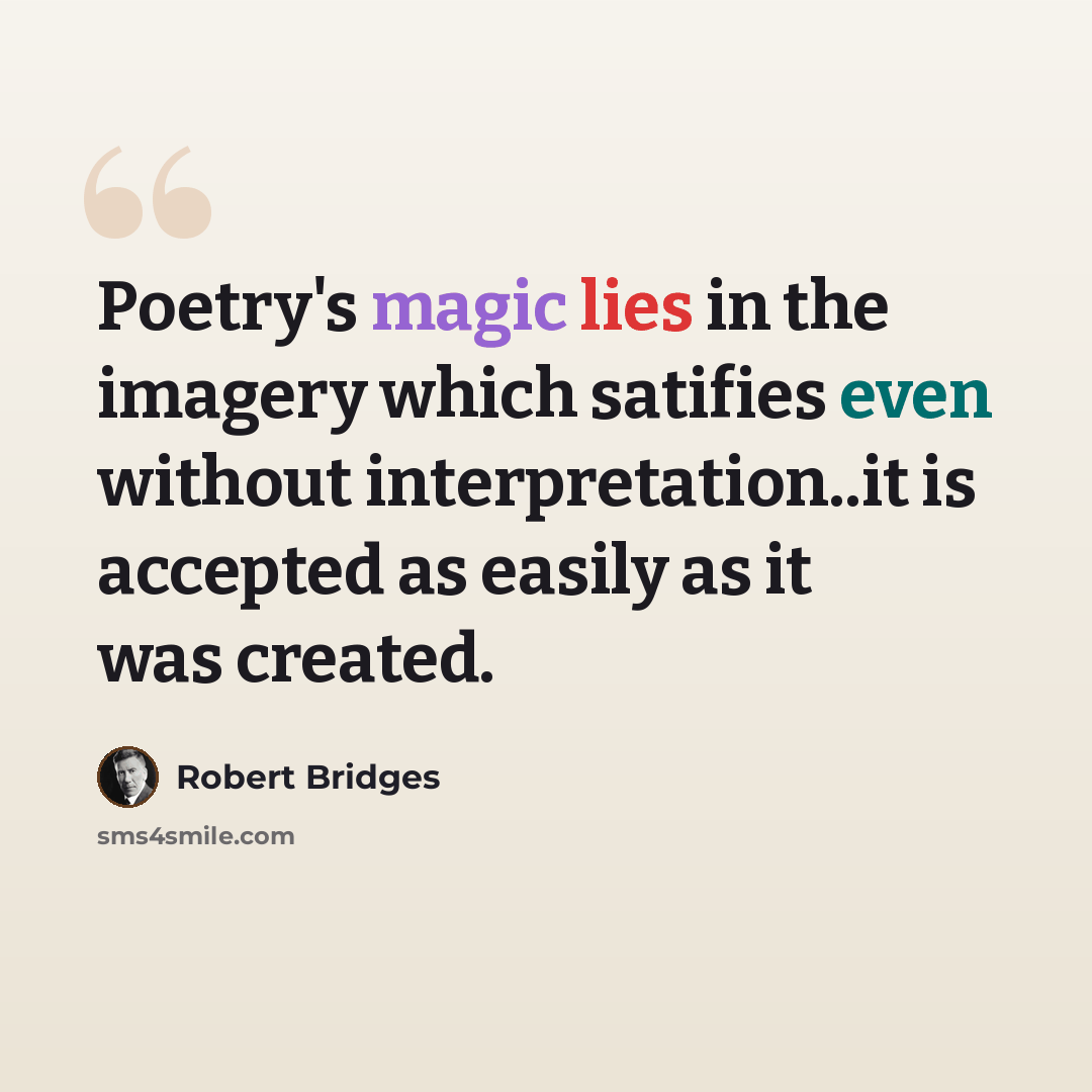 “Poetry's magic lies in the imagery which satifies even without interpretation..it is accepted as easily as it was created.” quote by Robert Bridges