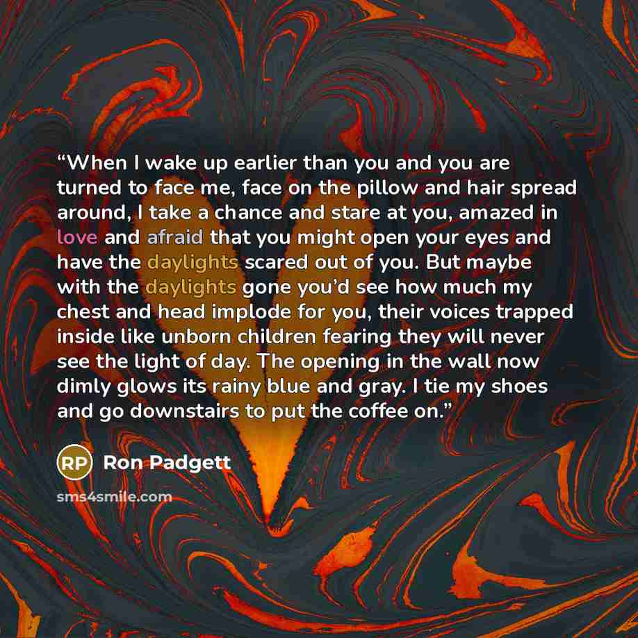 “When I wake up earlier than you and you are turned to face me, face on the pillow and hair spread around, I take a chance and stare at you, amazed in love and afraid that you might open your eyes and have the daylights scared out of you. But maybe with the daylights gone you’d see how much my…” quote by Ron Padgett