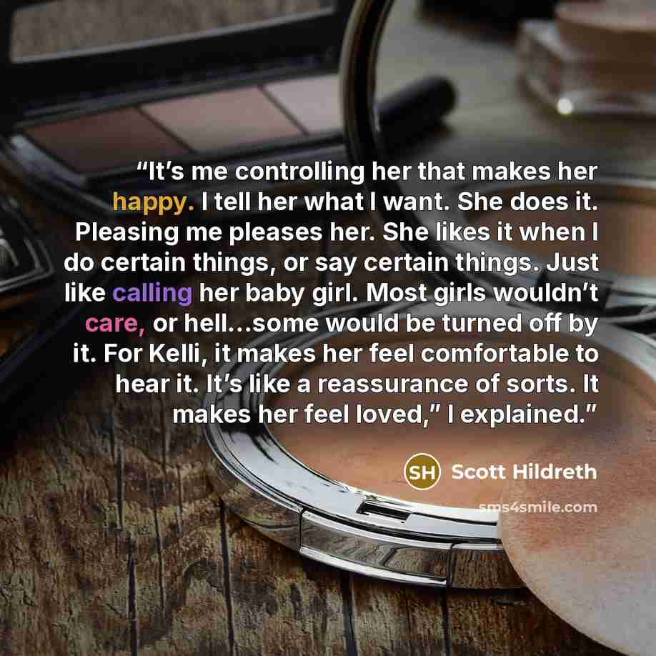 “It’s me controlling her that makes her happy. I tell her what I want. She does it. Pleasing me pleases her. She likes it when I do certain things, or say certain things. Just like calling her baby girl. Most girls wouldn’t care, or hell…some would be turned off by it. For Kelli, it makes her feel…” quote by Scott Hildreth