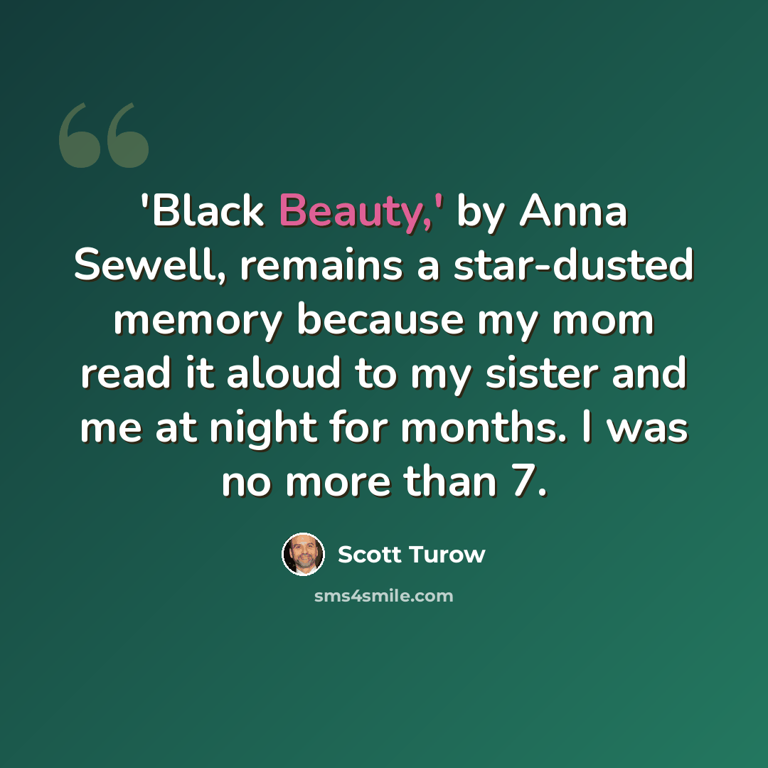 “'Black Beauty,' by Anna Sewell, remains a star-dusted memory because my mom read it aloud to my sister and me at night for months. I was no more than 7.” quote by Scott Turow