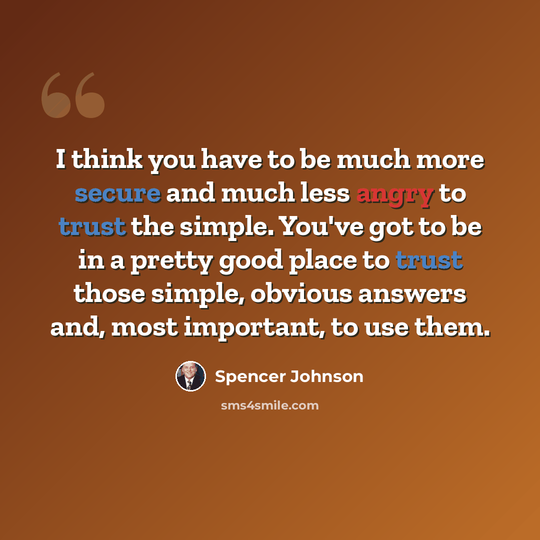 “I think you have to be much more secure and much less angry to trust the simple. You've got to be in a pretty good place to trust those simple, obvious answers and, most important, to use them.” quote by Spencer Johnson