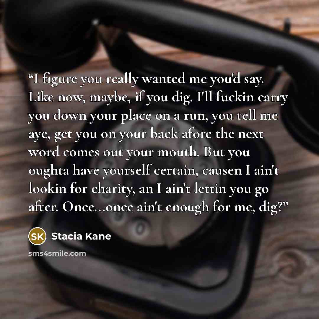 “I figure you really wanted me you'd say. Like now, maybe, if you dig. I'll fuckin carry you down your place on a run, you tell me aye, get you on your back afore the next word comes out your mouth. But you oughta have yourself certain, causen I ain't lookin for charity, an I ain't lettin you go…” quote by Stacia Kane