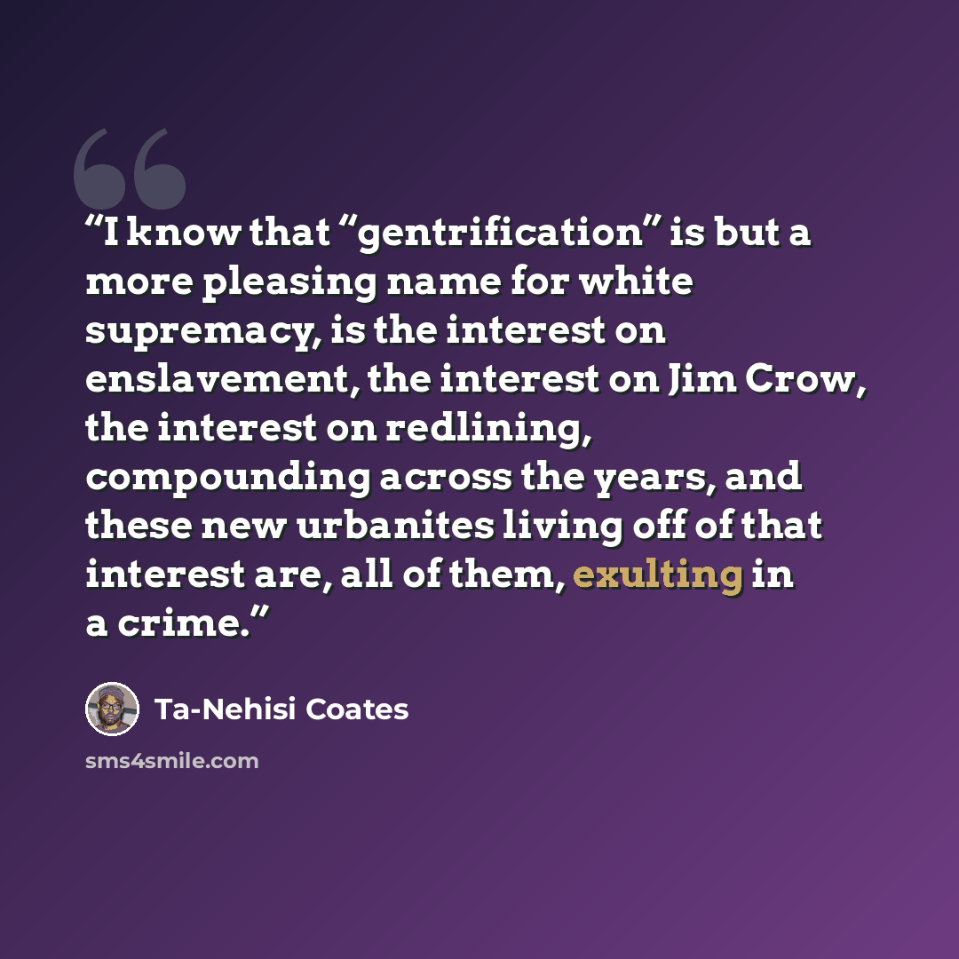 “I know that “gentrification” is but a more pleasing name for white supremacy, is the interest on enslavement, the interest on Jim Crow, the interest on redlining, compounding across the years, and these new urbanites living off of that interest are, all of them, exulting in a crime.” quote by Ta-Nehisi Coates